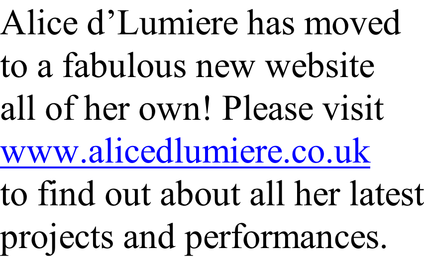Alice d’Lumiere has moved to a fabulous new website all of her own! Please visit www.alicedlumiere.co.uk to find out about all her latest projects and performances.
